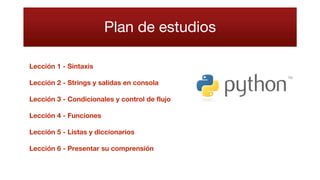 Plan de estudios
Lección 1 - Sintaxis
Lección 2 - Strings y salidas en consola
Lección 3 - Condicionales y control de flujo
Lección 4 - Funciones
Lección 5 - Listas y diccionarios
Lección 6 - Presentar su comprensión
 