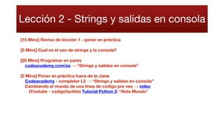 Lección 2 - Strings y salidas en consola
[15 Mins] Reviso de lección 1 - poner en práctica
[5 Mins] Cual es el uso de strings y la consola?
[20 Mins] Programar en pares
codeacademy.com/es → “Strings y salidas en consola”
[5 Mins] Poner en práctica fuera de la clase
Codeacademy - completar L2 → “Strings y salidas en consola”
Cambiando el mundo de una linea de codigo por vez → video
(Youtube - codigofacilito) Tutorial Python 3: “Hola Mundo”
 