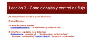 Lección 3 - Condicionales y control de flujo
[15 Mins] Reviso de lección 2 - poner en práctica
[5 Mins] Ejercisios
[20 Mins] Programar en pares
codeacademy.com/es → “Condicionales y control de flujo”
[5 Mins] Poner en práctica fuera de la clase
Codeacademy - completar L3 → “Condicionales y control de flujo”
(Youtube - codigofacilito) Tutorial Python 10: “Sentencias condicionales”
 