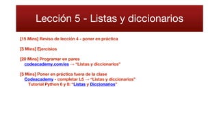 Lección 5 - Listas y diccionarios
[15 Mins] Reviso de lección 4 - poner en práctica
[5 Mins] Ejercisios
[20 Mins] Programar en pares
codeacademy.com/es → “Listas y diccionarios”
[5 Mins] Poner en práctica fuera de la clase
Codeacademy - completar L5 → “Listas y diccionarios”
Tutorial Python 6 y 8: “Listas y Diccionarios”
 