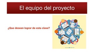 El equipo del proyecto
¿Que desean lograr de esta clase?
 