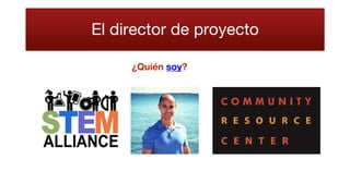 El director de proyecto
Jhonasttan Regalado, PMP, es un líder establecido y un tecnólogo con experiencia
en el tema de negociación de acciones que utiliza metodologías de Gestión de
proyectos y las mejores prácticas de ITIL para alinear los equipos de apoyo de
producción, los socios de TI y proveedores de terceros con las necesidades de los
clientes y las partes interesadas para llevar a buen seguimiento a sigue-el-sol
modelos de cobertura de apoyo comercial, la estabilidad de la producción y
soluciones estratégicas.
Nuestra misión:
Para organizar la educación STEM y las iniciativas de enriquecimiento con el fin de
inspirar a una comunidad donde todos son competentes para abrazar STEM
pasiones para resolver problemas.
Nuestra visión:
Para servir como la red que conecta a nuestra comunidad de STEM como medio de
resolución de problemas y el fomento de la innovación.
Centro de Recursos para la Comunidad (antes Centro de Recursos Hispanos) fue
fundada en 1998 para promover la integración cultural, económica, educativa y
profesional de los inmigrantes a la comunidad en general ya establecida y los
defensores de los necesitados. Nuestro objetivo es proporcionar las herramientas
para preparar nuevas familias de inmigrantes a ser auto-suficientes y activos
miembros de la comunidad.
 