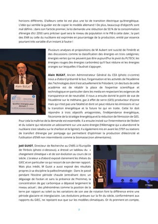 2
horizons différents. D’ailleurs cette loi est plus une loi de transition électrique qu’énergétique.
L’idée qui semble la guider est de copier le modèle allemand ! De plus, beaucoup d’objectifs sont
mal définis : dans son l’article premier, la loi demande une réduction de 50 % de la consommation
d’énergie d’ici 2050 sans préciser quel sera le niveau de population ni le PIB à cette date ; la part
des ENR ou celle du nucléaire est exprimée en pourcentage de la production, entité par essence
pourtant très variable d’un instant à l’autre !
Plusieurs analyses et propositions de M Aubert ont suscité de l’intérêt et
des discussions comme la classification des énergies en trois catégories;
énergies vertes qui ne peuvent pas être aujourd’hui le pivot du PLTECV, les
énergies rouges (les énergies carbonées) qu’il faut réduire et les énergies
oranges sur lesquelles il faudrait s’appuyer.
Alain BUGAT, Ancien Administrateur Général du CEA (photo ci-contre)
nous a d’abord présenté le but, l’organisation et les activités de l’Académie
des Technologies dont il est actuellement le Président. Un des buts de cette
académie est de rétablir la place de l’expertise scientifique et
technologique en particulier dans les media en respectant les exigences de
transparence et de neutralité. Il nous a ensuite donné le point de vue de
l’Académie sur le méthane, gaz à effet de serre (GES) producteur d’ozone
mais qui n’est pas une fatalité et dont on peut réduire les émissions et sur
la transition énergétique et la future loi qui en traite. Cette loi doit
répondre à trois objectifs antagonistes, l’indépendance énergétique,
l’économie de la stratégie énergétique et la réduction de l’émission de GES.
Pour cela la maîtrise de la demande est essentielle. Il a ensuite insisté sur l’intermittence de l’éolien
et du solaire qui nécessite un adossement sur une autre énergie (l’Allemagne qui a abandonné le
nucléaire s’est rabattu sur le charbon et le lignite!). Il a également mis en avant les STEP ou stations
de transfert d’énergie par pompage qui permettent d’optimiser la production d’électricité et
l’utilisation d’ENR non intermittents comme la biomasse (non alimentaires).
Joël GUIOT, Directeur de Recherche au CNRS à l’Europôle
de l’Arbois (photo ci-dessous), a dressé un tableau du «
changement climatique » et de son évolution au cours de ce
siècle. L’orateur a d’abord exposé clairement les thèses du
GIEC et en particulier ce qui ressort de son dernier rapport.
Mais plus inédit, M Guiot a aussi exposé des résultats
propres à sa discipline la paléoclimatologie : Dans le passé
pendant l’éocène période chaude (entraînant donc un
dégazage de l’océan et sans la présence de l’homme), la
concentration de gaz carbonique a dépassé largement le
niveau actuel ; des phénomènes comme la position de la
terre par rapport au soleil ou les variations de son axe de rotation font la différence entre une
période glaciaire et interglaciaire. Les évolutions prévues sur la fin du siècle, conformément aux
rapports du GIEC, ne reposent eux que sur les modèles climatiques. Or ils prennent en compte,
 