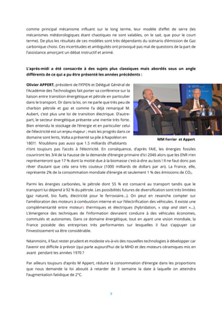 3
comme principal mécanisme influant sur le long terme, leur modèle d’effet de serre (les
mécanismes météorologiques étant chaotiques ne sont valables, on le sait, que pour le court
terme). De plus les résultats de ces modèles sont très dépendants du scénario d’émission de Gaz
carbonique choisi. Ces incertitudes et ambiguïtés ont provoqué pas mal de questions de la part de
l’assistance amorçant un débat instructif et animé.
L’après-midi a été consacrée à des sujets plus classiques mais abordés sous un angle
différents de ce qui a pu être présenté les années précédents :
Olivier APPERT, président de l’IFPEN et Délégué Général de
l’Académie des Technologies fait porter sa conférence sur la
liaison entre transition énergétique et pétrole en particulier
dans le transport. Or dans la loi, on ne parle que très peu de
charbon pétrole et gaz et comme l’a déjà remarqué M.
Aubert, c’est plus une loi de transition électrique. D’autre-
part, le secteur énergétique présente une inertie très forte.
Bien entendu le stockage de l’énergie et en particulier celui
de l’électricité est un enjeu majeur ; mais les progrès dans ce
domaine sont lents, Volta a présenté sa pile à Napoléon en
1801! N’oublions pas aussi que 1.5 milliards d’habitants
n’ont toujours pas l’accès à l’électricité. En conséquence, d’après l’AIE, les énergies fossiles
couvriront les 3/4 de la hausse de la demande d’énergie primaire d’ici 2040 alors que les ENR n’en
représenteront que 17 % dont la moitié due à la biomasse c'est-à-dire au bois ! Il ne faut donc pas
rêver d’autant que cela sera très couteux (1000 milliards de dollars par an). La France, elle,
représente 2% de la consommation mondiale d’énergie et seulement 1 % des émissions de CO2.
Parmi les énergies carbonées, le pétrole dont 55 % est consacré au transport tandis que le
transport lui dépend à 92 % du pétrole. Les possibilités futures de diversification sont très limitées
(gaz naturel, bio fuels, électricité pour le ferroviaire...). On peut en revanche compter sur
l’amélioration des moteurs à combustion interne et sur l’électrification des véhicules. Il existe une
complémentarité entre moteurs thermiques et électriques (hybridation, « stop and start »…).
L’émergence des techniques de l’information devraient conduire à des véhicules économes,
commutés et autonomes. Dans ce domaine énergétique, tout en ayant une vision mondiale, la
France possède des entreprises très performantes sur lesquelles il faut s’appuyer car
l’investissement va être considérable.
Néanmoins, il faut rester prudent et modeste vis-à-vis des nouvelles technologies à développer car
l’avenir est difficile à prévoir (qui parle aujourd’hui de la MHD et des moteurs céramiques mis en
avant pendant les années 1970 ?
Par ailleurs toujours d’après M Appert, réduire la consommation d’énergie dans les proportions
que nous demande la loi aboutit à retarder de 3 semaine la date à laquelle on atteindra
l’augmentation fatidique de 2°C.
MM Ferrier et Appert
 