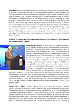 4
Jérôme FERRIER, président de AFG et de l’Union Internationale du Gaz prend la suite de M Appert
et nous fait passer du pétrole au gaz, la moins polluante des 3 énergies fossiles, affublée d ‘un
triple A : Abondante, Accessible, Abordable. Il présente cette énergie comme complémentaire de
l’énergie nucléaire. Le gaz, avantage significatif, dispose, déjà en France de stockages souterrains
très importants correspondant à 1/3 de nos besoins annuels. Toujours d’après l’AIE, en raison
surtout du développement de la Chine mais aussi de l’Inde, du Moyen-Orient, des USA, de
l’Australie et de l’Afrique, le gaz rattrapera presque le pétrole et dépassera le charbon en 2040. La
production énergétique sera principalement de la génération électrique. Dans ce contexte l’avenir
du Gaz non conventionnel mieux répartis en particulier dans des pays de l’OCDE que le gaz
conventionnel, est brillant et cela constituera un changement de panorama de l’ensemble de la
planète. L’UIG créé par les européens promeut le gaz naturel et se focalise actuellement sur le
développement de l’Afrique dont une grande partie de la population, très pauvre, a un grand
besoin d’énergie.
Une série de questions pertinentes posées à MM Appert et Ferrier a montré l’intérêt suscité
par ces deux brillants exposés...
Pour Dominique MINIERE, Directeur Exécutif en charge de la Direction
du Parc nucléaire et thermique d’EDF et Président de la SFEN (photo ci-
contre), il y a trois dimensions dans le développement durable : le
développement, l’environnemental et le sociétal. Parmi, les nombreux
scénarios (1200) envisagés par le GIEC, seuls 8 permettent de limiter le
réchauffement à 2 °C en 2100 sans faire appel au nucléaire. L’utilisation
de l’Uranium répond aux exigences du développement, de
l’environnement (hors accident), de coût et d’indépendance
énergétique (44% des réserves sont dans les pays de l’OCDE) et la
France possède sur son sol de nombreuses années de consommation
et recycle son combustible usé-MOX). Les pays qui ont décidé de sortir
du nucléaire ne sont que 3, l’Italie, la Suisse et l’Allemagne qui après
l’arrêt de ses centrales a vu le coût de son kWh et ses rejets de CO2
augmentés. Jamais, il n’y a eu, de par le monde, autant de réacteurs en construction que pendant
l’année qui vient de s’écouler. Mais il ne faut pas opposer les énergies les unes aux autres, on a et
on aura besoin de toutes. Il faut simplement s’efforcer de réduire l’empreinte environnementale
de chacune. En France, notons que le rejet de CO2 est bien inférieur à la moyenne des pays de
l’OCDE et le rejet provenant de l’électricité produite par EDF seule, est « tombé » à 17g de CO2 par
kWh l’an dernier !
Jacques-Thierry MONTI, Délégué Régional PACA et Directeur du Commerce Régional
Méditerranée d’EDF (photo ci-contre), nous a présenté les perspectives d’usage de l’Electricité dans
l’habitat et les transports. Pour appliquer correctement la future loi de TE, les réseaux sont appelés
chaque jour à devenir plus intelligents. Un des points dont on doit tenir compte au niveau des
besoins énergétiques de la planète est l’urbanisation.et demain les systèmes électriques
intelligents vont changer la ville : « smart-cities, smart-environment, smart-economy, smart-people…»
De ce point de vue EDF se place comme opérateur au service des collectivités. Il faut bien entendu
gérer les problèmes d’intermittence, de sécurité et d’économie. En ce qui concerne le
 