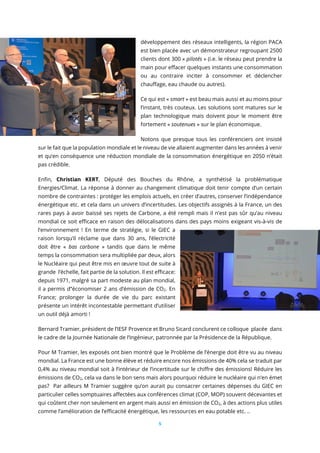 5
développement des réseaux intelligents, la région PACA
est bien placée avec un démonstrateur regroupant 2500
clients dont 300 « pilotés » (i.e. le réseau peut prendre la
main pour effacer quelques instants une consommation
ou au contraire inciter à consommer et déclencher
chauffage, eau chaude ou autres).
Ce qui est « smart » est beau mais aussi et au moins pour
l’instant, très couteux. Les solutions sont matures sur le
plan technologique mais doivent pour le moment être
fortement « soutenues » sur le plan économique.
Notons que presque tous les conférenciers ont insisté
sur le fait que la population mondiale et le niveau de vie allaient augmenter dans les années à venir
et qu’en conséquence une réduction mondiale de la consommation énergétique en 2050 n’était
pas crédible.
Enfin, Christian KERT, Député des Bouches du Rhône, a synthétisé la problématique
Energies/Climat. La réponse à donner au changement climatique doit tenir compte d’un certain
nombre de contraintes : protéger les emplois actuels, en créer d’autres, conserver l’indépendance
énergétique etc. et cela dans un univers d’incertitudes. Les objectifs assignés à la France, un des
rares pays à avoir baissé ses rejets de Carbone, a été rempli mais il n’est pas sûr qu’au niveau
mondial ce soit efficace en raison des délocalisations dans des pays moins exigeant vis-à-vis de
l’environnement ! En terme de stratégie, si le GIEC a
raison lorsqu’il réclame que dans 30 ans, l’électricité
doit être « bas carbone » tandis que dans le même
temps la consommation sera multipliée par deux, alors
le Nucléaire qui peut être mis en œuvre tout de suite à
grande l’échelle, fait partie de la solution. Il est efficace:
depuis 1971, malgré sa part modeste au plan mondial,
il a permis d’’économiser 2 ans d’émission de CO2. En
France; prolonger la durée de vie du parc existant
présente un intérêt incontestable permettant d’utiliser
un outil déjà amorti !
Bernard Tramier, président de l’IESF Provence et Bruno Sicard conclurent ce colloque placée dans
le cadre de la Journée Nationale de l’Ingénieur, patronnée par la Présidence de la République.
Pour M Tramier, les exposés ont bien montré que le Problème de l’énergie doit être vu au niveau
mondial. La France est une bonne élève et réduire encore nos émissions de 40% cela se traduit par
0,4% au niveau mondial soit à l’intérieur de l’incertitude sur le chiffre des émissions! Réduire les
émissions de CO2, cela va dans le bon sens mais alors pourquoi réduire le nucléaire qui n’en émet
pas? Par ailleurs M Tramier suggère qu’on aurait pu consacrer certaines dépenses du GIEC en
particulier celles somptuaires affectées aux conférences climat (COP, MOP) souvent décevantes et
qui coûtent cher non seulement en argent mais aussi en émission de CO2, à des actions plus utiles
comme l’amélioration de l’efficacité énergétique, les ressources en eau potable etc. ..
 