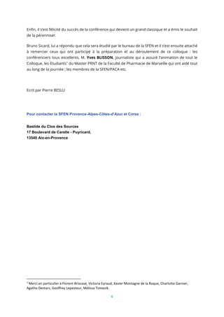 6
Enfin, il s’est félicité du succès de la conférence qui devient un grand classique et a émis le souhait
de la pérenniser.
Bruno Sicard, lui a répondu que cela sera étudié par le bureau de la SFEN et il s’est ensuite attaché
à remercier ceux qui ont participé à la préparation et au déroulement de ce colloque : les
conférenciers tous excellents, M. Yves BLISSON, journaliste qui a assuré l’animation de tout le
Colloque, les Etudiants1
du Master PRNT de la Faculté de Pharmacie de Marseille qui ont aidé tout
au long de la journée ; les membres de la SFEN/PACA etc.
Ecrit par Pierre BESLU
Pour contacter la SFEN Provence-Alpes-Côtes-d’Azur et Corse :
Bastide du Clos des Sources
17 Boulevard de Carelle - Puyricard,
13540 Aix-en-Provence
1
Merci en particulier à Florent Briscese, Victoria Eyraud, Xavier Montagne de la Roque, Charlotte Garnier,
Agathe Demars, Geoffrey Lepesteur, Mélissa Tomezik.
 