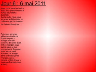 Jour 6 : 6 mai 2011
Nous nous sommes levé à
8h50 pour prendre le bus à
10h00 pour aller à
Bucarest.
Sur la route, nous nous
sommes arrêtés visiter un
château royal, le château
de Pelles à Bosviche.




Puis nous sommes
allés dans la ville de
Bosviche pour y
manger Mac Do
(encore). Et après avoir
finit de manger, nous
avons repris le bus
pour arriver à Bucarest.
Nous avons visité
Bucarest, et mangé
dans un bistrot (entre
Français, qui se
nommé « Mon Amour »
mais pas Français pour
autant).
 