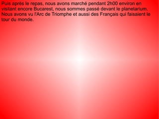 Puis après le repas, nous avons marché pendant 2h00 environ en
visitant encore Bucarest, nous sommes passé devant le planetarium.
Nous avons vu l'Arc de Triomphe et aussi des Français qui faisaient le
tour du monde.
 