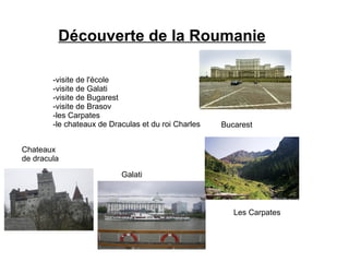 Découverte de la Roumanie

        -visite de l'école
        -visite de Galati
        -visite de Bugarest
        -visite de Brasov
        -les Carpates
        -le chateaux de Draculas et du roi Charles   Bucarest


Chateaux
de dracula

                           Galati



                                                        Les Carpates
 