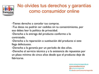 No olvides tus derechos y garantías como consumidor online www.consumoresponde.es www.zonadeaccion.es @c onsumoresponde face book.com/consumoresponde Tienes derecho a cancelar tus compras. Tus datos no podrán ser cedidos sin tu consentimiento, por eso debes leer la política de privacidad. Derecho a la entrega del producto conforme a lo contratado.  Derecho a la reparación o sustitución del producto si este llega defectuoso. Derecho a la garantía por un período de dos años. Derecho al servicio técnico y a la existencia de repuestos por un plazo mínimo de cinco años desde que el producto deje de fabricarse. 