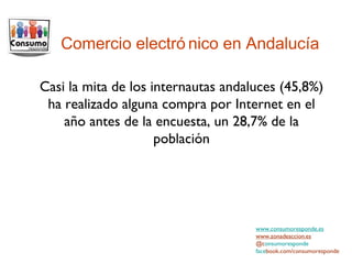 Comercio electrónico en Andalucía www.consumoresponde.es www.zonadeaccion.es @c onsumoresponde face book.com/consumoresponde Casi la mita de los internautas andaluces (45,8%) ha realizado alguna compra por Internet en el año antes de la encuesta, un 28,7% de la población 