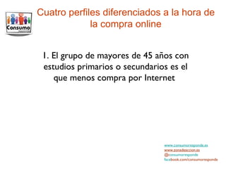 www.consumoresponde.es www.zonadeaccion.es @c onsumoresponde face book.com/consumoresponde Cuatro perfiles diferenciados a la hora de la compra online 1. El grupo de mayores de 45 años con estudios primarios o secundarios es el que menos compra por Internet  