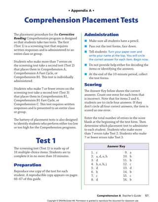 • Appendix A •
Comprehension Placement Tests
The placement procedure for the Corrective
Reading Comprehension program is designed
so that students take two tests. The first
(Test 1) is a screening test that requires
written responses and is administered to an
entire class or group.
Students who make more than 7 errors on
the screening test take a second test (Test 2)
that places them in Comprehension A,
Comprehension A Fast Cycle, or
Comprehension B1. This test is individually
administered.
Students who make 7 or fewer errors on the
screening test take a second test (Test 3)
that places them in Comprehension B1,
Comprehension B1 Fast Cycle, or
Comprehension C. This test requires written
responses and is presented to an entire class
or group.
The battery of placement tests is also designed
to identify students who perform either too low
or too high for the Comprehension programs.
Test 1
The screening test (Test 1) is made up of
16 multiple-choice items. Students are to
complete it in no more than 10 minutes.
Preparation
Reproduce one copy of the test for each
student. A reproducible copy appears on pages
66–67 of this guide.
Administration
Make sure all students have a pencil.
Pass out the test forms, face down.
Tell students: Turn your paper over and
write your name at the top. You will circle
the correct answer for each item. Begin now.
Do not provide help either for decoding the
items or identifying the answers.
At the end of the 10-minute period, collect
the test forms.
Scoring
The Answer Key below shows the correct
answers. Count one error for each item that
is incorrect. Note that for items 2 and 4,
students are to circle four answers. If they
don’t circle all four correct answers, the item is
scored as one error.
Enter the total number of errors in the score
blank at the beginning of the test form. Then
determine which placement test to administer
to each student. Students who make more
than 7 errors take Test 2. Students who make
7 or fewer errors take Test 3.
Answer Key
1. c
2. a, d, e, h
3. d
4. b, e, h, j
5. d
6. b
7. c
8. d
9. a
10. b
11. b
12. c
13. d
14. b
15. c
16. b
¢
¢
¢
¢
¢
Comprehension A Teacher’s Guide 61
0061_61-95_CompATG_611162 61 2/21/07 3:14:54 PM
Copyright © SRA/McGraw-Hill. Permission is granted to reproduce this document for classroom use.
 