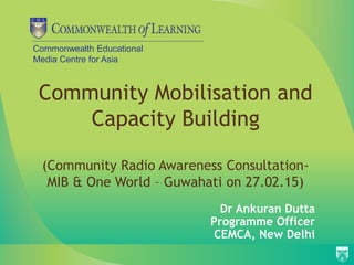 Commonwealth Educational
Media Centre for Asia
Community Mobilisation and
Capacity Building
(Community Radio Awareness Consultation-
MIB & One World – Guwahati on 27.02.15)
Dr Ankuran Dutta
Programme Officer
CEMCA, New Delhi
 