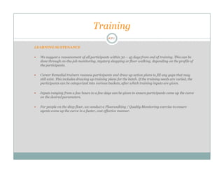 Training

LEARNING SUSTENANCE

  We suggest a reassessment of all participants within 30 – 45 days from end of training. This can be
  done through on-the-job monitoring, mystery shopping or floor walking, depending on the profile of
  the participants.

  Career Remedial trainers reassess participants and draw up action plans to fill any gaps that may
  still exist. This includes drawing up training plans for the batch. If the training needs are varied, the
  participants can be categorized into various buckets, after which training inputs are given.

  Inputs ranging from a few hours to a few days can be given to ensure participants come up the curve
  on the desired parameters.

  For people on the shop floor, we conduct a Floorwalking / Quality Monitoring exercise to ensure
  agents come up the curve in a faster, cost effective manner.
 
