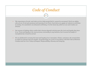 Code of Conduct

The importance of work, and what we do to help people find it, cannot be overstated. Work can define
who we are. It can give purpose and meaning to our lives. It permits us to apply our talents to contribute
to society. It is essential to our financial well-being. It is the means by which we can each realize our
dreams.

Our success in helping others realize their dreams depends entirely upon the trust and loyalty they have
in us. Trust and loyalty is the most precious commodity in any business, but it cannot be bought or
manufactured, it must be earned.

We are dedicated to earning the trust and loyalty of our Associates, Clients, customers, the communities
in which we operate and one another, by performing our work in accordance with this Code of Business
Conduct and our Core Values of Respect, Responsibility, Honesty and Integrity.
 