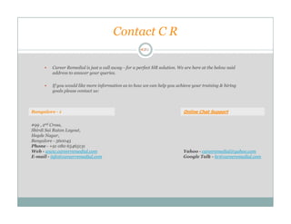 Contact C R

         Career Remedial is just a call away - for a perfect HR solution. We are here at the below said
         address to answer your queries.

         If you would like more information as to how we can help you achieve your training & hiring
         goals please contact us:



Bangalore - 1                                                               Online Chat Support

#99 , 2nd Cross,
Shirdi Sai Ratan Layout,
Hegde Nagar,
Bangalore - 560045
Phone - +91 080 65465131
Web - www.careerremedial.com                                                Yahoo - careeremedial@yahoo.com
E-mail - info@careerremedial.com                                            Google Talk - hr@careeremedial.com
 