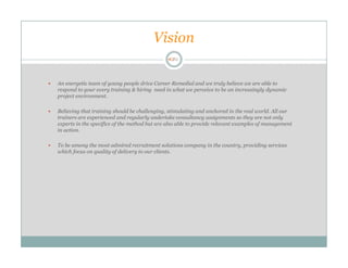 Vision

An energetic team of young people drive Career Remedial and we truly believe we are able to
respond to your every training & hiring need in what we perceive to be an increasingly dynamic
project environment.

Believing that training should be challenging, stimulating and anchored in the real world. All our
trainers are experienced and regularly undertake consultancy assignments so they are not only
experts in the specifics of the method but are also able to provide relevant examples of management
in action.

To be among the most admired recruitment solutions company in the country, providing services
which focus on quality of delivery to our clients.
 