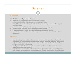Services

(Consulting)

We don't just provide jobs, we build careers!
  Here's why you can depend on us for all your career solutions-
  An impressive list of blue-chip clients, across all industry verticals.
  Trained Recruitment Consultants who understand your key drivers for change, will assist you in
  your career moves
  Accurate matching of skill sets with client requirements, ensuring 100% job fit.
  We provide both, permanent as well as, temporary career solutions.
  A robust mechanism to connect our clients and candidates on a single platform.
  Specialized recruitment solutions across industry verticals catering to Senior, Middle and Junior
  management.

(Training)

   Career Remedial provides solutions for companies across industries by understanding their business
   requirements, by creating the most suitable training material, enhancing the skills of the workforce
   with value addition to their existing skill set and helping them to effectively apply these in their jobs
   for higher productivity and efficiency.
   In today’s competitive business scenario, organizations need customized and elaborate solutions
   backed by experience and capabilities.
   Career Remedial recognizes that each client’s needs are different. We conduct research & training
   needs analyses, develop a solution, validate the solution with your goals and only then implement it.
 