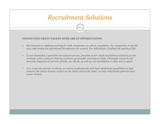 Recruitment Solutions


CONNECTING GREAT TALENT WITH GREAT OPPORTUNITIES

  Recruitment is a defining activity for both, companies as well as, candidates. For companies, it sets the
  pace and creates the operational horsepower for growth. For individuals, it defines the quality of life.

  Career Remedial, a specialist recruitment service, provides tailor- made recruitment solutions across
  verticals, with a network that has extensive geographic coverage in India. Thorough research and
  accurate mapping of interests of both, our clients, as well as, our candidates, is what sets us apart.

  As a corporate partner to clients, we source professionals with high intellectual capabilities to help
  enhance the client’s human capital on one hand, and on the other, we help individuals optimize their
  career choices.
 