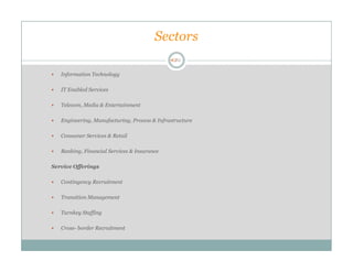 Sectors

   Information Technology

   IT Enabled Services

   Telecom, Media & Entertainment

   Engineering, Manufacturing, Process & Infrastructure

   Consumer Services & Retail

   Banking, Financial Services & Insurance

Service Offerings

   Contingency Recruitment

   Transition Management

   Turnkey Staffing

   Cross- border Recruitment
 