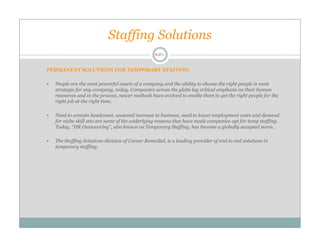Staffing Solutions

PERMANENT SOLUTIONS FOR TEMPORARY STAFFING

  People are the most powerful assets of a company and the ability to choose the right people is most
  strategic for any company, today. Companies across the globe lay critical emphasis on their human
  resources and in the process, newer methods have evolved to enable them to get the right people for the
  right job at the right time.

  Need to contain headcount, seasonal increase in business, need to lower employment costs and demand
  for niche skill sets are some of the underlying reasons that have made companies opt for temp staffing.
  Today, “HR Outsourcing”, also known as Temporary Staffing, has become a globally accepted norm.

  The Staffing Solutions division of Career Remedial, is a leading provider of end to end solutions in
  temporary staffing.
 