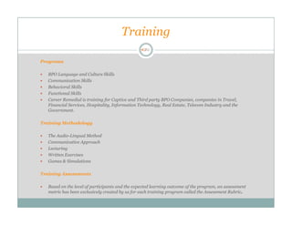 Training

Programs

   BPO Language and Culture Skills
   Communication Skills
   Behavioral Skills
   Functional Skills
   Career Remedial is training for Captive and Third party BPO Companies, companies in Travel,
   Financial Services, Hospitality, Information Technology, Real Estate, Telecom Industry and the
   Government.

Training Methodology

   The Audio-Lingual Method
   Communicative Approach
   Lecturing
   Written Exercises
   Games & Simulations

Training Assessments

   Based on the level of participants and the expected learning outcome of the program, an assessment
   metric has been exclusively created by us for each training program called the Assessment Rubric.
 