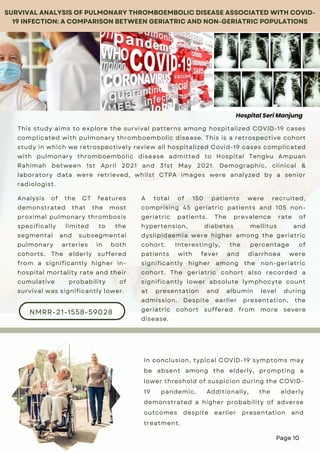 This study aims to explore the survival patterns among hospitalized COVID-19 cases
complicated with pulmonary thromboembolic disease. This is a retrospective cohort
study in which we retrospectively review all hospitalized Covid-19 cases complicated
with pulmonary thromboembolic disease admitted to Hospital Tengku Ampuan
Rahimah between 1st April 2021 and 31st May 2021. Demographic, clinical &
laboratory data were retrieved, whilst CTPA images were analyzed by a senior
radiologist.
NMRR-21-1558-59028
SURVIVAL ANALYSIS OF PULMONARY THROMBOEMBOLIC DISEASE ASSOCIATED WITH COVID-
19 INFECTION: A COMPARISON BETWEEN GERIATRIC AND NON-GERIATRIC POPULATIONS
A total of 150 patients were recruited,
comprising 45 geriatric patients and 105 non-
geriatric patients. The prevalence rate of
hypertension, diabetes mellitus and
dyslipidaemia were higher among the geriatric
cohort. Interestingly, the percentage of
patients with fever and diarrhoea were
significantly higher among the non-geriatric
cohort. The geriatric cohort also recorded a
significantly lower absolute lymphocyte count
at presentation and albumin level during
admission. Despite earlier presentation, the
geriatric cohort suffered from more severe
disease.
Analysis of the CT features
demonstrated that the most
proximal pulmonary thrombosis
specifically limited to the
segmental and subsegmental
pulmonary arteries in both
cohorts. The elderly suffered
from a significantly higher in-
hospital mortality rate and their
cumulative probability of
survival was significantly lower.
In conclusion, typical COVID-19 symptoms may
be absent among the elderly, prompting a
lower threshold of suspicion during the COVID-
19 pandemic. Additionally, the elderly
demonstrated a higher probability of adverse
outcomes despite earlier presentation and
treatment.
Hospital Seri Manjung
Page 10
 