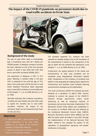 Background of the study:
The rate of road traffic death is considerably
high in South-East Asia with 20.7 deaths per
100,000 people. In Malaysia, transport accident
has been reported as one of the five principle
causes of death in year 2020 with 3.8% died
due to road traffic accidents (DOSM, 2021).
Hospital Raja Permaisuri Bainun
The impact of the COVID-19 pandemic on premature death due to
road traffic accidents in Perak State
The novel coronavirus (COVID-19) outbreak has been
declared as a pandemic on March 2020. Various
methods to prevent the spread of the COVID-19
infection through stay-at-home orders, social
distancing as well as temporary closures of
businesses and services have been implemented. The
Movement Control Order (MCO) was established in
the country on 18 March 2020 and was followed by
the Conditional Movement Control Order (CMCO),
Recovery Movement Control Order (RMCO) and the
MCO by states which all ended in June 2021 through
the implementation of the National Recovery Plan
(NRP). COVID-19 has changed the pattern of life
regardless of geographical, age-group and gender
distribution on the globe.
Life expectancy in Malaysia in 2021 is 75.6
years. Meaning, a newborn baby in the year
2021 is expected to live until the age of 75.6
years. How many years will be lost due to road
traffic fatalities? Premature death especially
due to road traffic accidents is preventable loss
of life (Aragón T. J., et. al, 2008, Murray C.J, et.
al, 1996).
Objectives:
The standard expected YLL measure has been
reported as valuable analytic tool as the foundation of
the measurement is based on the comparison of the
age at death and the standard life expectancy curve
(Aragón, T. J., et. al, 2008, Murray CJ, et. al, 1996).
Furthermore, the spatial patterns of the trends and
characteristics of fatal road accidents can be
visualized using Geographical Information System
(GIS). Visualization of the incidence of accidents and
deaths on the geographical mapping layers against the
infrastructure and facilities could facilitate planning
and prevention strategies by the stakeholders.
Mortality indicators like incidence, prevalence,
mortality and case fatality rate were often used
to signify the mortality due to road traffic
accidents. However, the impact of the
premature death can be measured using Years
of Life Lost (YLL).
Page 11
To explore the shift in trend patterns and
spatial distribution of the road traffic
fatalities as an impact of the COVID-19
pandemic in Perak State, Malaysia.
To determine the burden of premature death
using YLL in Perak State, Malaysia
 