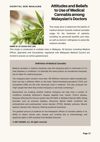 AttitudesandBeliefs
toUseofMedical
Cannabisamong
Malaysian'sDoctors
HOSPITAL SERI MANJUNG
This study aims to determine the beliefs of
medical doctors towards medical cannabis
usage for the treatment of patients,
including its perceived benefits and risks,
as well as doctors’ willingness to prescribe
medical cannabis.
Page 13
This study is conducted at multiple sites in Malaysia. All doctors including Medical
Officer, Specialist and Consultants, registered with Malaysian Medical Council are
invited to answer an online questionnaire.
NMRR ID-22-02260-DHZ (IIR)
Medical cannabis or medical marijuana uses the marijuana plant or chemicals in it to
treat diseases or conditions. It's basically the same product as recreational marijuana,
but it's taken for medical purposes.
The marijuana plant contains more than 100 different chemicals called cannabinoids.
Each one has a different effect on the body. Delta-9-tetrahydrocannabinol (THC) and
cannabidiol (CBD) are the main chemicals used in medicine. THC also produces the
"high" people feel when they smoke marijuana or eat foods containing it.
Researchers are studying whether medical marijuana can help treat a number of
conditions including; Alzheimer's disease, Appetite loss, Cancer, Crohn's disease,
Diseases affecting the immune system like HIV/AIDS or Multiple Sclerosis (MS), Eating
disorders such as anorexia, Epilepsy, Glaucoma, Mental health conditions like
schizophrenia and posttraumatic stress disorder (PTSD), Multiple sclerosis, Muscle
spasms, Nausea, Pain, Seizures, Wasting syndrome (cachexia).
The greatest amount of evidence for the therapeutic effects of cannabis relates to its
ability to reduce chronic pain, nausea, and vomiting due to chemotherapy, and
spasticity (tight or stiff muscles) from Multiple Sclerosis.
Definition of Medical Cannabis
© 2021 WebMD, LLC. All rights reserved.
 