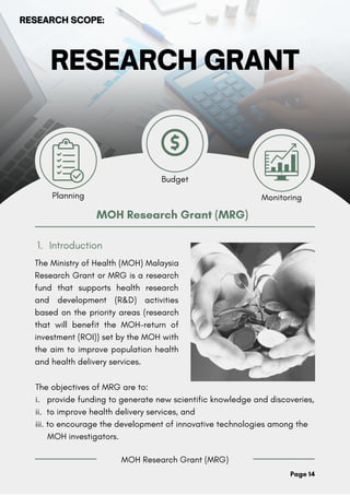 RESEARCH GRANT
Introduction
1.
MOH Research Grant (MRG)
Planning Monitoring
Budget
MOH Research Grant (MRG)
The Ministry of Health (MOH) Malaysia
Research Grant or MRG is a research
fund that supports health research
and development (R&D) activities
based on the priority areas (research
that will benefit the MOH-return of
investment (ROI)) set by the MOH with
the aim to improve population health
and health delivery services.
Page 14
The objectives of MRG are to:
i. provide funding to generate new scientific knowledge and discoveries,
ii. to improve health delivery services, and
iii. to encourage the development of innovative technologies among the
MOH investigators.
RESEARCH SCOPE:
 