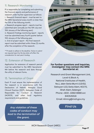 For further questions and inquiries,
investigator may contact the MRG
Secretariat at:
Research and Grant Management Unit,
Level 4, Block A,
National Institutes of Health,
No.1, Jalan Setia Murni U13/52,
Seksyen U13, Setia Alam, 40170,
Shah Alam, Selangor
Phone: +603 -3362 8888 ext
8405/8316
Email: nihmrg@moh.gov.my
Any violation of these
codes of conduct may
lead to the termination of
the grant.
Find Us
Page 17
PI is responsible for completing and submitting
the financial reports and performance of
research under his/her supervision as follows:
i. Research financial report - must be sent to
the MRG Secretariat every month no later than
the 15th of the following month;
ii. Research progress report - reports must be
submitted semi-annually (on the 15th July and
15th January of the following year);
iii. Research findings monitoring report - reports
must be submitted every fourth quarter before
15th January of the following year.
iv. End of project report - the final research
report must be submitted within three (3) months
after the completion of the research.
**PI needs to adhere to the deadline. Failure to submit
any required report by the due date will affect the
consideration for next year’s funding.
11. Research Monitoring
Application for extension of research period
must be submitted to the MRG Secretariat,
NIH before the research end date through
the utility of relevant forms.
12. Extension of Research
Each PI must ensure the implementation of
the research is in accordance with the
Declaration of Helsinki, Malaysia Good
Clinical Practice (GCP), Malaysian Code of
Responsible for Conduct in Research
(MCRCR), and other local regulatory
requirements and guidelines.
13. Termination of Grant
MOH Research Grant (MRG)
 