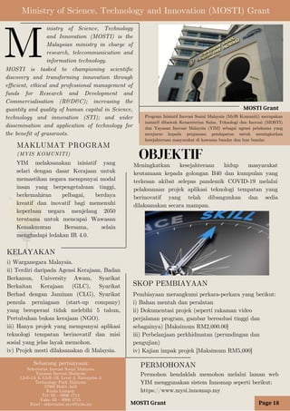 OBJEKTIF
Ministry of Science, Technology and Innovation (MOSTI) Grant
MOSTI Grant
inistry of Science, Technology
and Innovation (MOSTI) is the
Malaysian ministry in charge of
research, telecommunication and
information technology.
MOSTI is tasked to championing scientific
discovery and transforming innovation through
efficient, ethical and professional management of
funds for Research and Development and
Commercialisation (R&D&C); increasing the
quantity and quality of human capital in Science,
technology and innovation (STI); and wider
dissemination and application of technology for
the benefit of grassroots.
M
Meningkatkan kesejahteraan hidup masyarakat
keutamaan kepada golongan B40 dan kumpulan yang
terkesan akibat selepas pandemik COVID-19 melalui
pelaksanaan projek aplikasi teknologi tempatan yang
berinovatif yang telah dibangunkan dan sedia
dilaksanakan secara mampan.
MAKLUMAT PROGRAM
(MYIS KOMUNITI)
MOSTI Grant
KELAYAKAN
i) Warganegara Malaysia.
ii) Terdiri daripada Agensi Kerajaan, Badan
Berkanun, University Awam, Syarikat
Berkaitan Kerajaan (GLC), Syarikat
Berhad dengan Jaminan (CLG), Syarikat
pemula perniagaan (start-up company)
yang beroperasi tidak melebihi 5 tahun,
Pertubuhan bukan kerajaan (NGO).
iii) Hanya projek yang mempunyai aplikasi
teknologi tempatan berinovatif dan misi
sosial yang jelas layak memohon.
iv) Projek mesti dilaksanakan di Malaysia.
Program Inisiatif Inovasi Sosial Malaysia (MyIS Komuniti) merupakan
inisiatif dibawah Kementerian Sains, Teknologi dan Inovasi (MOSTI)
dan Yayasan Inovasi Malaysia (YIM) sebagai agensi pelaksana yang
menjurus kepada penjanaan pendapatan untuk meningkatkan
kesejahteraan masyarakat di kawasan bandar dan luar bandar.
YIM melaksanakan inisiatif yang
selari dengan dasar Kerajaan untuk
memastikan negara mempunyai modal
insan yang berpengetahuan tinggi,
berkemahiran pelbagai, berdaya
kreatif dan inovatif bagi memenuhi
keperluan negara menjelang 2050
terutama untuk mencapai Wawasan
Kemakmuran Bersama, selain
menghadapi ledakan IR 4.0.
SKOP PEMBIAYAAN
Pembiayaan merangkumi perkara-perkara yang berikut:
i) Bahan mentah dan peralatan
ii) Dokumentasi projek (seperti rakaman video
perjalanan program, gambar beresolusi tinggi dan
sebagainya) [Maksimum RM2,000.00]
iii) Perbelanjaan perkhidmatan (perundingan dan
pengujian)
iv) Kajian impak projek [Maksimum RM5,000]
Page 18
PERMOHONAN
Permohon hendaklah memohon melalui laman web
YIM menggunakan sistem Innomap seperti berikut:
https://www.mysi.innomap.my
Sebarang pertanyaan:
Sekretariat Inovasi Sosial Malaysia
Yayasan Inovasi Malaysia
L3-E-1A & L3-E-1B, Level 3, Enterprise 4
Technology Park Malaysia
57000 Bukit Jalil
Kuala Lumpur
Tel: 03 – 8996 1714
Faks: 03 – 8996 1715
Emel : sekretariat.mysi@yim.my
 