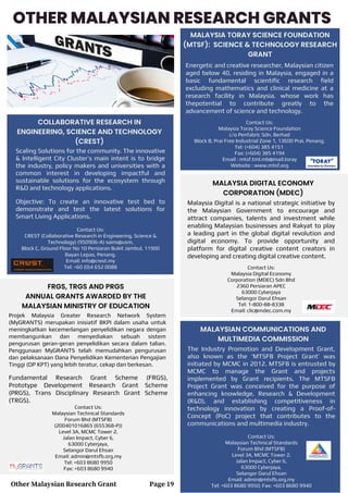 OTHER MALAYSIAN RESEARCH GRANTS
MALAYSIA TORAY SCIENCE FOUNDATION
(MTSF): SCIENCE & TECHNOLOGY RESEARCH
GRANT
Scaling Solutions for the community. The innovative
& Intelligent City Cluster’s main intent is to bridge
the industry, policy makers and universities with a
common interest in developing impactful and
sustainable solutions for the ecosystem through
R&D and technology applications.
Objective: To create an innovative test bed to
demonstrate and test the latest solutions for
Smart Living Applications.
Contact Us:
CREST (Collaborative Research in Engineering, Science &
Technology) (950906-A) sains@usm,
Block C, Ground Floor No 10 Persiaran Bukit Jambul, 11900
Bayan Lepas, Penang.
Email: info@crest.my
Tel: +60 (0)4 652 0088
COLLABORATIVE RESEARCH IN
ENGINEERING, SCIENCE AND TECHNOLOGY
(CREST)
Energetic and creative researcher, Malaysian citizen
aged below 40, residing in Malaysia, engaged in a
basic fundamental scientific research field
excluding mathematics and clinical medicine at a
research facility in Malaysia, whose work has
thepotential to contribute greatly to the
advancement of science and technology.
Contact Us:
Malaysia Toray Science Foundation
c/o Penfabric Sdn. Berhad
Block B, Prai Free Industrial Zone 1, 13600 Prai, Penang.
Tel: (+604) 385 4151
Fax: (+604) 385 4194
Email : mtsf.tml.mb@mail.toray
Website : www.mtsf.org
FRGS, TRGS AND PRGS
ANNUAL GRANTS AWARDED BY THE
MALAYSIAN MINISTRY OF EDUCATION
Fundamental Research Grant Scheme (FRGS),
Prototype Development Research Grant Scheme
(PRGS), Trans Disciplinary Research Grant Scheme
(TRGS).
Contact Us:
Malaysian Technical Standards
Forum Bhd (MTSFB)
(200401016865 (655368-P))
Level 3A, MCMC Tower 2,
Jalan Impact, Cyber 6,
63000 Cyberjaya,
Selangor Darul Ehsan
Email: admin@mtsfb.org.my
Tel: +603 8680 9950
Fax: +603 8680 9940
MALAYSIA DIGITAL ECONOMY
CORPORATION (MDEC)
Malaysia Digital is a national strategic initiative by
the Malaysian Government to encourage and
attract companies, talents and investment while
enabling Malaysian businesses and Rakyat to play
a leading part in the global digital revolution and
digital economy. To provide opportunity and
platform for digital creative content creators in
developing and creating digital creative content.
Contact Us:
Malaysia Digital Economy
Corporation (MDEC) Sdn Bhd
2360 Persiaran APEC
63000 Cyberjaya
Selangor Darul Ehsan
Tel: 1-800-88-8338
Email: clic@mdec.com.my
MALAYSIAN COMMUNICATIONS AND
MULTIMEDIA COMMISSION
The Industry Promotion and Development Grant,
also known as the ‘MTSFB Project Grant’ was
initiated by MCMC in 2012. MTSFB is entrusted by
MCMC to manage the Grant and projects
implemented by Grant recipients. The MTSFB
Project Grant was conceived for the purpose of
enhancing knowledge, Research & Development
(R&D), and establishing competitiveness in
technology innovation by creating a Proof-of-
Concept (PoC) project that contributes to the
communications and multimedia industry.
Contact Us:
Malaysian Technical Standards
Forum Bhd (MTSFB)
Level 3A, MCMC Tower 2,
Jalan Impact, Cyber 6,
63000 Cyberjaya,
Selangor Darul Ehsan
Email: admin@mtsfb.org.my
Tel: +603 8680 9950; Fax: +603 8680 9940
Other Malaysian Research Grant Page 19
Projek Malaysia Greater Research Network System
(MyGRANTS) merupakan inisiatif BKPI dalam usaha untuk
meningkatkan kecemerlangan penyelidikan negara dengan
membangunkan dan menyediakan sebuah sistem
pengurusan geran-geran penyelidikan secara dalam talian.
Penggunaan MyGRANTS telah memudahkan pengurusan
dan pelaksanaan Dana Penyelidikan Kementerian Pengajian
Tinggi (DP KPT) yang lebih teratur, cekap dan berkesan.
 