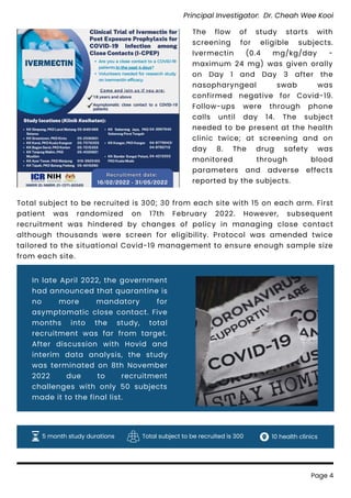 The flow of study starts with
screening for eligible subjects.
Ivermectin (0.4 mg/kg/day -
maximum 24 mg) was given orally
on Day 1 and Day 3 after the
nasopharyngeal swab was
confirmed negative for Covid-19.
Follow-ups were through phone
calls until day 14. The subject
needed to be present at the health
clinic twice; at screening and on
day 8. The drug safety was
monitored through blood
parameters and adverse effects
reported by the subjects.
In late April 2022, the government
had announced that quarantine is
no more mandatory for
asymptomatic close contact. Five
months into the study, total
recruitment was far from target.
After discussion with Hovid and
interim data analysis, the study
was terminated on 8th November
2022 due to recruitment
challenges with only 50 subjects
made it to the final list.
Page 4
5 month study durations Total subject to be recruited is 300 10 health clinics
Total subject to be recruited is 300; 30 from each site with 15 on each arm. First
patient was randomized on 17th February 2022. However, subsequent
recruitment was hindered by changes of policy in managing close contact
although thousands were screen for eligibility. Protocol was amended twice
tailored to the situational Covid-19 management to ensure enough sample size
from each site.
Principal Investigator: Dr. Cheah Wee Kooi
 