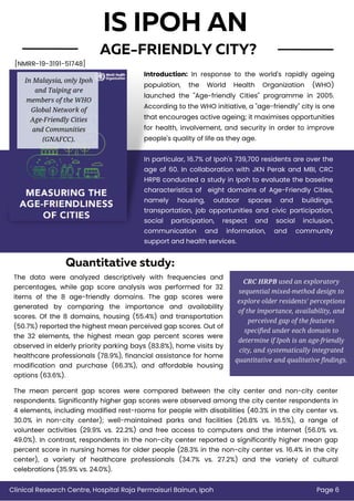 AGE-FRIENDLY CITY?
IS IPOH AN
Introduction: In response to the world's rapidly ageing
population, the World Health Organization (WHO)
launched the "Age-friendly Cities" programme in 2005.
According to the WHO initiative, a "age-friendly" city is one
that encourages active ageing; it maximises opportunities
for health, involvement, and security in order to improve
people's quality of life as they age.
The data were analyzed descriptively with frequencies and
percentages, while gap score analysis was performed for 32
items of the 8 age-friendly domains. The gap scores were
generated by comparing the importance and availability
scores. Of the 8 domains, housing (55.4%) and transportation
(50.7%) reported the highest mean perceived gap scores. Out of
the 32 elements, the highest mean gap percent scores were
observed in elderly priority parking bays (83.8%), home visits by
healthcare professionals (78.9%), financial assistance for home
modification and purchase (66.3%), and affordable housing
options (63.6%).
CRC HRPB used an exploratory
sequential mixed-method design to
explore older residents' perceptions
of the importance, availability, and
perceived gap of the features
specified under each domain to
determine if Ipoh is an age-friendly
city, and systematically integrated
quantitative and qualitative findings.
In Malaysia, only Ipoh
and Taiping are
members of the WHO
Global Network of
Age-Friendly Cities
and Communities
(GNAFCC).
In particular, 16.7% of Ipoh's 739,700 residents are over the
age of 60. In collaboration with JKN Perak and MBI, CRC
HRPB conducted a study in Ipoh to evaluate the baseline
characteristics of eight domains of Age-Friendly Cities,
namely housing, outdoor spaces and buildings,
transportation, job opportunities and civic participation,
social participation, respect and social inclusion,
communication and information, and community
support and health services.
Quantitative study:
Page 6
Clinical Research Centre, Hospital Raja Permaisuri Bainun, Ipoh
[NMRR-19-3191-51748]
The mean percent gap scores were compared between the city center and non-city center
respondents. Significantly higher gap scores were observed among the city center respondents in
4 elements, including modified rest-rooms for people with disabilities (40.3% in the city center vs.
30.0% in non-city center); well-maintained parks and facilities (26.8% vs. 16.5%), a range of
volunteer activities (29.9% vs. 22.2%) and free access to computers and the internet (56.0% vs.
49.0%). In contrast, respondents in the non-city center reported a significantly higher mean gap
percent score in nursing homes for older people (28.3% in the non-city center vs. 16.4% in the city
center), a variety of healthcare professionals (34.7% vs. 27.2%) and the variety of cultural
celebrations (35.9% vs. 24.0%).
 