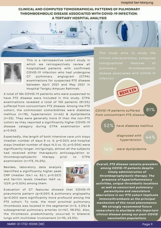 A total of 184 COVID-19 patients who were suspected to
have PTE disease were included in this study. CTPA
examinations revealed a total of 150 patients (81.5%)
suffered from concomitant PTE disease. Among the PTE
cohort, the commonest comorbidities were diabetes
mellitus (n=78), hypertension (n=66) & dyslipidemia
(n=25). They were generally more ill than the non-PTE
cohort as they reported a significantly higher COVID-19
disease category during CTPA examination with
p=0.042.
CLINICAL AND COMPUTED TOMOGRAPHICAL PATTERNS OF PULMONARY
THROMBOEMBOLIC DISEASE ASSOCIATED WITH COVID-19 INFECTION:
A TERTIARY HOSPITAL ANALYSIS
This study aims to study the
clinical characteristics, computed
tomographical features of
pulmonary thromboembolic
disease associated with COVID-19
infection.
81%
52%
16%
COVID-19 patients suffered
from concomitant PTE disease
have diabetes mellitus
diagnosed with
hypertension
Page 9
NMRR-21-1732-61096 (IIR)
Hospital Seri Manjung
This is a retrospective cohort study in
which we retrospectively review all
hospitalized patients with confirmed
COVID-19 infection who had undergone
CT pulmonary angiogram (CTPA)
examinations for suspected PTE disease
between April 2021 and May 2021 in
Hospital Tengku Ampuan Rahimah.
Expectedly, the length of both intensive care unit stays
(median number of days 8 vs. 3; p=0.021) and hospital
stays (median number of days 14.5 vs. 12; p=0.006) were
significantly longer. Intriguingly, almost all the subjects
had received either therapeutic anticoagulation or
thromboprophylactic therapy prior to CTPA
examination (n=173, 94.0%).
44%
were dyslipidemia
Besides, laboratory data analysis
identified a significantly higher peak
CRP (median 124.1 vs. 82.1; p=0.027)
and ferritin levels (median 1469 vs.
1229; p=0.024) among them.
Overall, PTE disease remains prevalent
among COVID-19 patients despite
timely administration of
thromboprophylactic therapy. The
presence of hyperinflammatory
activities, unique thrombotic locations
as well as concurrent pulmonary
parenchyma and vasculature
aberrations in our PTE cohort implicate
immunothrombosis as the principal
mechanism of this novel phenomenon.
We strongly recommend future
researchers to elucidate this important
clinical disease among our post-COVID
vaccination populations.
Evaluation of CT features showed that COVID-19
pneumonia pattern (p<0.001) & pulmonary angiopathy
(p<0.001) were significantly more profound among the
PTE cohort. To note, the most proximal pulmonary
thrombosis was located in the segmental (n=3, 2.0%) &
subsegmental pulmonary arteries (n=147, 98.0%). Also,
the thrombosis predominantly occurred in bilateral
lungs with multilobar involvement (n=95, 63.3%).
 