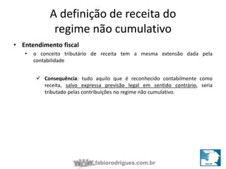 A definição de receita do 
regime não cumulativo 
fabiorodrigues.com.br 
• Entendimento fiscal 
• o conceito tributário de receita tem a mesma extensão dada pela 
contabilidade 
 Consequência: tudo aquilo que é reconhecido contabilmente como 
receita, salvo expressa previsão legal em sentido contrário, seria 
tributado pelas contribuições no regime não cumulativo. 
 