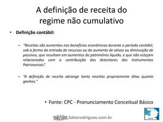 A definição de receita do 
regime não cumulativo 
fabiorodrigues.com.br 
• Definição contábil: 
– “Receitas são aumentos nos benefícios econômicos durante o período contábil, 
sob a forma da entrada de recursos ou do aumento de ativos ou diminuição de 
passivos, que resultam em aumentos do patrimônio líquido, e que não estejam 
relacionados com a contribuição dos detentores dos instrumentos 
Patrimoniais”. 
– “A definição de receita abrange tanto receitas propriamente ditas quanto 
ganhos.” 
• Fonte: CPC - Pronunciamento Conceitual Básico 
 