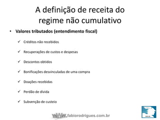 A definição de receita do 
regime não cumulativo 
• Valores tributados (entendimento fiscal) 
fabiorodrigues.com.br 
 Créditos não recebidos 
 Recuperações de custos e despesas 
 Descontos obtidos 
 Bonificações desvinculadas de uma compra 
 Doações recebidas 
 Perdão de dívida 
 Subvenção de custeio 
 