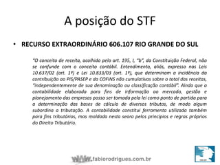 A posição do STF 
• RECURSO EXTRAORDINÁRIO 606.107 RIO GRANDE DO SUL 
“O conceito de receita, acolhido pelo art. 195, I, “b”, da Constituição Federal, não 
se confunde com o conceito contábil. Entendimento, aliás, expresso nas Leis 
10.637/02 (art. 1º) e Lei 10.833/03 (art. 1º), que determinam a incidência da 
contribuição ao PIS/PASEP e da COFINS não cumulativas sobre o total das receitas, 
“independentemente de sua denominação ou classificação contábil”. Ainda que a 
contabilidade elaborada para fins de informação ao mercado, gestão e 
planejamento das empresas possa ser tomada pela lei como ponto de partida para 
a determinação das bases de cálculo de diversos tributos, de modo algum 
subordina a tributação. A contabilidade constitui ferramenta utilizada também 
para fins tributários, mas moldada nesta seara pelos princípios e regras próprios 
do Direito Tributário. 
fabiorodrigues.com.br 
 