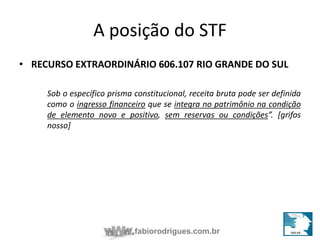 A posição do STF 
• RECURSO EXTRAORDINÁRIO 606.107 RIO GRANDE DO SUL 
Sob o específico prisma constitucional, receita bruta pode ser definida 
como o ingresso financeiro que se integra no patrimônio na condição 
de elemento novo e positivo, sem reservas ou condições”. [grifos 
nosso] 
fabiorodrigues.com.br 
 