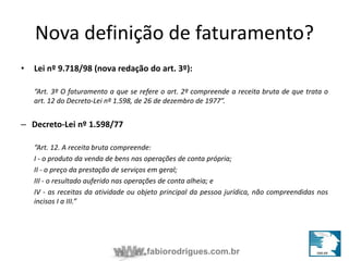 Nova definição de faturamento? 
• Lei nº 9.718/98 (nova redação do art. 3º): 
“Art. 3º O faturamento a que se refere o art. 2º compreende a receita bruta de que trata o 
art. 12 do Decreto-Lei nº 1.598, de 26 de dezembro de 1977”. 
fabiorodrigues.com.br 
– Decreto-Lei nº 1.598/77 
“Art. 12. A receita bruta compreende: 
I - o produto da venda de bens nas operações de conta própria; 
II - o preço da prestação de serviços em geral; 
III - o resultado auferido nas operações de conta alheia; e 
IV - as receitas da atividade ou objeto principal da pessoa jurídica, não compreendidas nos 
incisos I a III.” 
 