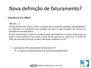 Nova definição de faturamento? 
fabiorodrigues.com.br 
– Decreto-Lei nº 1.598/77 
“Art. 12. [...] 
§ 4º Na receita bruta, não se incluem os tributos não cumulativos cobrados, destacadamente, 
do comprador ou contratante, pelo vendedor dos bens ou pelo prestador dos serviços na 
condição de mero depositário. 
§ 5º Na receita bruta, incluem-se os tributos sobre ela incidentes e os valores decorrentes do 
ajuste a valor presente, de que trata o inciso VIII do caput do art. 183 da Lei nº 6.404, de 
1976, das operações previstas no caput, observado o disposto no § 4º.” 
 A exclusão do ICMS está pendente de decisão do STF. 
 Foi objeto de Ação Declaratória de Constitucionalidade (ADC). 
 