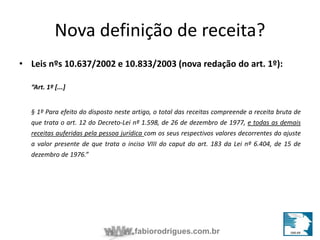 Nova definição de receita? 
• Leis nºs 10.637/2002 e 10.833/2003 (nova redação do art. 1º): 
fabiorodrigues.com.br 
“Art. 1º [...] 
§ 1º Para efeito do disposto neste artigo, o total das receitas compreende a receita bruta de 
que trata o art. 12 do Decreto-Lei nº 1.598, de 26 de dezembro de 1977, e todas as demais 
receitas auferidas pela pessoa jurídica com os seus respectivos valores decorrentes do ajuste 
a valor presente de que trata o inciso VIII do caput do art. 183 da Lei nº 6.404, de 15 de 
dezembro de 1976.” 
 