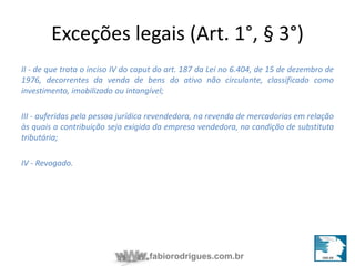 Exceções legais (Art. 1°, § 3°) 
II - de que trata o inciso IV do caput do art. 187 da Lei no 6.404, de 15 de dezembro de 
1976, decorrentes da venda de bens do ativo não circulante, classificado como 
investimento, imobilizado ou intangível; 
III - auferidas pela pessoa jurídica revendedora, na revenda de mercadorias em relação 
às quais a contribuição seja exigida da empresa vendedora, na condição de substituta 
tributária; 
fabiorodrigues.com.br 
IV - Revogado. 
 