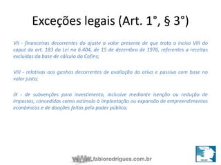 Exceções legais (Art. 1°, § 3°) 
VII - financeiras decorrentes do ajuste a valor presente de que trata o inciso VIII do 
caput do art. 183 da Lei no 6.404, de 15 de dezembro de 1976, referentes a receitas 
excluídas da base de cálculo da Cofins; 
VIII - relativas aos ganhos decorrentes de avaliação do ativo e passivo com base no 
valor justo; 
IX - de subvenções para investimento, inclusive mediante isenção ou redução de 
impostos, concedidas como estímulo à implantação ou expansão de empreendimentos 
econômicos e de doações feitas pelo poder público; 
fabiorodrigues.com.br 
 