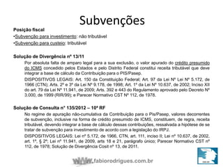 Subvenções 
Posição fiscal 
•Subvenção para investimento: não tributável 
•Subvenção para custeio: tributável 
fabiorodrigues.com.br 
Solução de Divergência nº 13/11 
Por absoluta falta de amparo legal para a sua exclusão, o valor apurado do crédito presumido 
do ICMS concedido pelos Estados e pelo Distrito Federal constitui receita tributável que deve 
integrar a base de cálculo da Contribuição para o PIS/Pasep. 
DISPOSITIVOS LEGAIS: Art. 150 da Constituição Federal; Art. 97 da Lei Nº Lei Nº 5.172, de 
1966 (CTN); Arts. 2º e 3º da Lei Nº 9.178, de 1998; Art. 1º da Lei Nº 10.637, de 2002; Inciso XII 
do art. 79 da Lei Nº 11.941, de 2009; Arts. 392 e 443 do Regulamento aprovado pelo Decreto Nº 
3.000, de 1999 (RIR/99); e Parecer Normativo CST Nº 112, de 1978. 
Solução de Consulta n° 135/2012 – 10ª RF 
No regime de apuração não-cumulativa da Contribuição para o Pis/Pasep, valores decorrentes 
de subvenção, inclusive na forma de crédito presumido de ICMS, constituem, de regra, receita 
tributável, devendo integrar a base de cálculo dessas contribuições, ressalvada a hipótese de se 
tratar de subvenção para investimento de acordo com a legislação do IRPJ. 
DISPOSITIVOS LEGAIS: Lei nº 5.172, de 1966, CTN, art. 111, inciso II; Lei nº 10.637, de 2002, 
art. 1º, § 2º; Lei nº 11.941, de 2009, arts 18 e 21, parágrafo único; Parecer Normativo CST nº 
112, de 1978; Solução de Divergência Cosit nº 13, de 2011. 
 