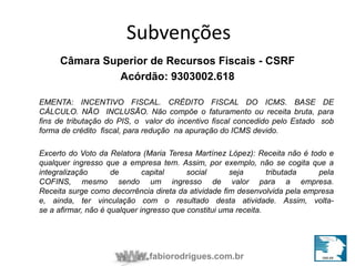 Subvenções 
Câmara Superior de Recursos Fiscais - CSRF 
Acórdão: 9303002.618 
EMENTA: INCENTIVO FISCAL. CRÉDITO FISCAL DO ICMS. BASE DE 
CÁLCULO. NÃO INCLUSÃO. Não compõe o faturamento ou receita bruta, para 
fins de tributação do PIS, o valor do incentivo fiscal concedido pelo Estado sob 
forma de crédito fiscal, para redução na apuração do ICMS devido. 
Excerto do Voto da Relatora (Maria Teresa Martínez López): Receita não é todo e 
qualquer ingresso que a empresa tem. Assim, por exemplo, não se cogita que a 
integralização de capital social seja tributada pela 
COFINS, mesmo sendo um ingresso de valor para a empresa. 
Receita surge como decorrência direta da atividade fim desenvolvida pela empresa 
e, ainda, ter vinculação com o resultado desta atividade. Assim, volta-se 
a afirmar, não é qualquer ingresso que constitui uma receita. 
fabiorodrigues.com.br 
 